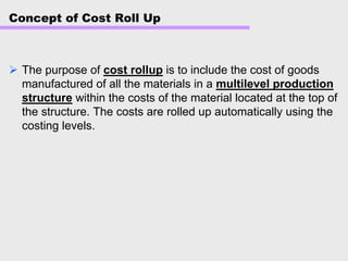 Concept of Cost Roll Up
The purpose of cost rollup is to include the cost of goods
manufactured of all the materials in a multilevel production
structure within the costs of the material located at the top of
the structure. The costs are rolled up automatically using the
costing levels.
 