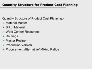 Quantity Structure for Product Cost Planning
Quantity Structure of Product Cost Planning:-
Material Master
Bill of Material
Work Center/ Resources
Routings
Master Recipe
Production Version
Procurement Alternative/ Mixing Ratios
 