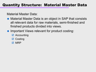 Quantity Structure: Material Master Data
Material Master Data:
Material Master Data is an object in SAP that consists
all relevant data for raw materials, semi-finished and
finished products divided into views.
Important Views relevant for product costing:
Accounting
Costing
MRP
 