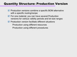 Quantity Structure: Production Version
Production versions combine a specific BOM alternative
with a specific routing/recipe
For one material, you can have several Production
versions for various validity periods and lot size ranges
Production version facilitate different situations
Production using different resources
Production using different procedures
 
