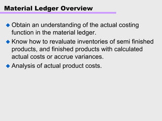 Material Ledger Overview
Obtain an understanding of the actual costing
function in the material ledger.
Know how to revaluate inventories of semi finished
products, and finished products with calculated
actual costs or accrue variances.
Analysis of actual product costs.
 