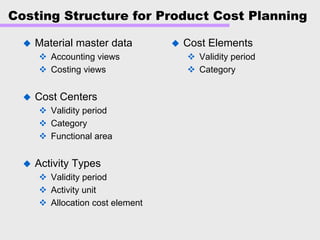 Costing Structure for Product Cost Planning
Material master data
Accounting views
Costing views
Cost Centers
Validity period
Category
Functional area
Activity Types
Validity period
Activity unit
Allocation cost element
Cost Elements
Validity period
Category
 
