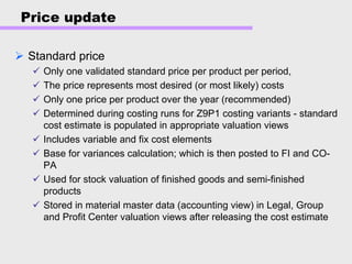 Price update
Standard price
Only one validated standard price per product per period,
The price represents most desired (or most likely) costs
Only one price per product over the year (recommended)
Determined during costing runs for Z9P1 costing variants - standard
cost estimate is populated in appropriate valuation views
Includes variable and fix cost elements
Base for variances calculation; which is then posted to FI and CO-
PA
Used for stock valuation of finished goods and semi-finished
products
Stored in material master data (accounting view) in Legal, Group
and Profit Center valuation views after releasing the cost estimate
 