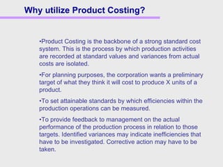 Why utilize Product Costing?
•Product Costing is the backbone of a strong standard cost
system. This is the process by which production activities
are recorded at standard values and variances from actual
costs are isolated.
•For planning purposes, the corporation wants a preliminary
target of what they think it will cost to produce X units of a
product.
•To set attainable standards by which efficiencies within the
production operations can be measured.
•To provide feedback to management on the actual
performance of the production process in relation to those
targets. Identified variances may indicate inefficiencies that
have to be investigated. Corrective action may have to be
taken.
 