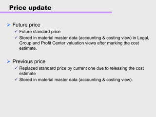 Price update
Future price
Future standard price
Stored in material master data (accounting & costing view) in Legal,
Group and Profit Center valuation views after marking the cost
estimate.
Previous price
Replaced standard price by current one due to releasing the cost
estimate
Stored in material master data (accounting & costing view).
 