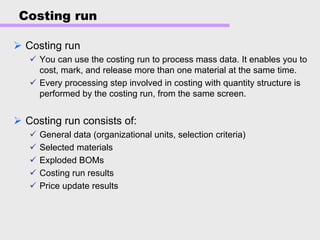 Costing run
Costing run
You can use the costing run to process mass data. It enables you to
cost, mark, and release more than one material at the same time.
Every processing step involved in costing with quantity structure is
performed by the costing run, from the same screen.
Costing run consists of:
General data (organizational units, selection criteria)
Selected materials
Exploded BOMs
Costing run results
Price update results
 