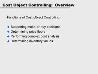 Cost Object Controlling: Overview
Functions of Cost Object Controlling:
Supporting make-or-buy decisions
Determining price floors
Performing complex cost analysis
Determining inventory values
 