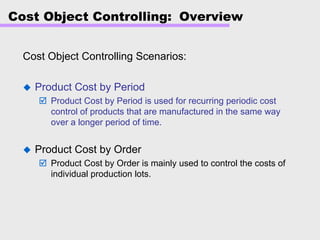 Cost Object Controlling: Overview
Cost Object Controlling Scenarios:
Product Cost by Period
Product Cost by Period is used for recurring periodic cost
control of products that are manufactured in the same way
over a longer period of time.
Product Cost by Order
Product Cost by Order is mainly used to control the costs of
individual production lots.
 