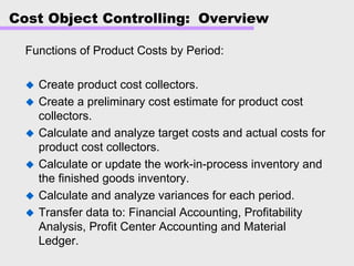 Cost Object Controlling: Overview
Functions of Product Costs by Period:
Create product cost collectors.
Create a preliminary cost estimate for product cost
collectors.
Calculate and analyze target costs and actual costs for
product cost collectors.
Calculate or update the work-in-process inventory and
the finished goods inventory.
Calculate and analyze variances for each period.
Transfer data to: Financial Accounting, Profitability
Analysis, Profit Center Accounting and Material
Ledger.
 