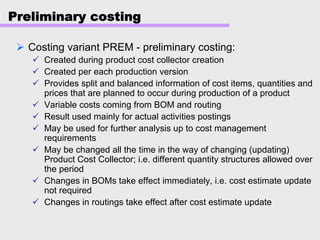Preliminary costing
Costing variant PREM - preliminary costing:
Created during product cost collector creation
Created per each production version
Provides split and balanced information of cost items, quantities and
prices that are planned to occur during production of a product
Variable costs coming from BOM and routing
Result used mainly for actual activities postings
May be used for further analysis up to cost management
requirements
May be changed all the time in the way of changing (updating)
Product Cost Collector; i.e. different quantity structures allowed over
the period
Changes in BOMs take effect immediately, i.e. cost estimate update
not required
Changes in routings take effect after cost estimate update
 