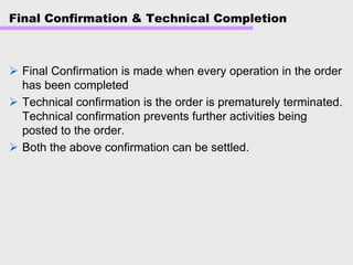 Final Confirmation & Technical Completion
Final Confirmation is made when every operation in the order
has been completed
Technical confirmation is the order is prematurely terminated.
Technical confirmation prevents further activities being
posted to the order.
Both the above confirmation can be settled.
 