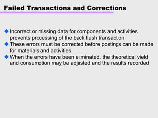 Failed Transactions and Corrections
Incorrect or missing data for components and activities
prevents processing of the back flush transaction
These errors must be corrected before postings can be made
for materials and activities
When the errors have been eliminated, the theoretical yield
and consumption may be adjusted and the results recorded
 