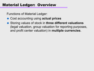 Material Ledger: Overview
Functions of Material Ledger:
Cost accounting using actual prices
Storing values of stock in three different valuations
(legal valuation, group valuation for reporting purposes,
and profit center valuation) in multiple currencies.
 