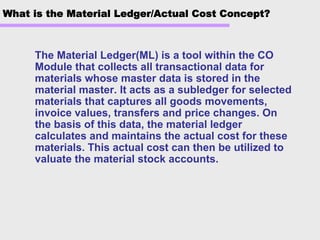 What is the Material Ledger/Actual Cost Concept?
The Material Ledger(ML) is a tool within the CO
Module that collects all transactional data for
materials whose master data is stored in the
material master. It acts as a subledger for selected
materials that captures all goods movements,
invoice values, transfers and price changes. On
the basis of this data, the material ledger
calculates and maintains the actual cost for these
materials. This actual cost can then be utilized to
valuate the material stock accounts.
 