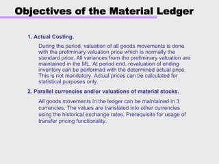 Objectives of the Material Ledger
1. Actual Costing.
During the period, valuation of all goods movements is done
with the preliminary valuation price which is normally the
standard price. All variances from the preliminary valuation are
maintained in the ML. At period end, revaluation of ending
inventory can be performed with the determined actual price.
This is not mandatory. Actual prices can be calculated for
statistical purposes only.
2. Parallel currencies and/or valuations of material stocks.
All goods movements in the ledger can be maintained in 3
currencies. The values are translated into other currencies
using the historical exchange rates. Prerequisite for usage of
transfer pricing functionality.
 