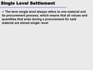 Single Level Settlement
The term single level always refers to one material andThe term single level always refers to one material and
its procurement process; which means that all values andits procurement process; which means that all values and
quantities that arise during a procurement for saidquantities that arise during a procurement for said
material are stored singlematerial are stored single-- levellevel
 