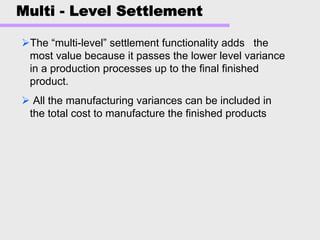 Multi - Level Settlement
The “multi-level” settlement functionality adds the
most value because it passes the lower level variance
in a production processes up to the final finished
product.
All the manufacturing variances can be included in
the total cost to manufacture the finished products
 