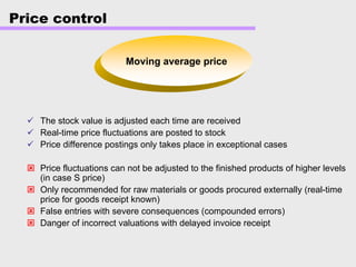 Price control
Moving average price
The stock value is adjusted each time are received
Real-time price fluctuations are posted to stock
Price difference postings only takes place in exceptional cases
Price fluctuations can not be adjusted to the finished products of higher levels
(in case S price)
Only recommended for raw materials or goods procured externally (real-time
price for goods receipt known)
False entries with severe consequences (compounded errors)
Danger of incorrect valuations with delayed invoice receipt
 