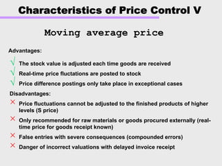 Characteristics of Price Control V
√ The stock value is adjusted each time goods are received
√ Real-time price fluctations are posted to stock
√ Price difference postings only take place in exceptional cases
Disadvantages:
× Price fluctuations cannot be adjusted to the finished products of higher
levels (S price)
× Only recommended for raw materials or goods procured externally (real-
time price for goods receipt known)
× False entries with severe consequences (compounded errors)
× Danger of incorrect valuations with delayed invoice receipt
Moving average price
Advantages:Advantages:
 