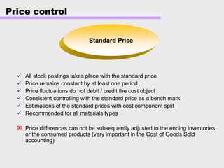Price control
Standard Price
All stock postings takes place with the standard price
Price remains constant by at least one period
Price fluctuations do not debit / credit the cost object
Consistent controlling with the standard price as a bench mark
Estimations of the standard prices with cost component split
Recommended for all materials types
Price differences can not be subsequently adjusted to the ending inventories
or the consumed products (very important in the Cost of Goods Sold
accounting)
 