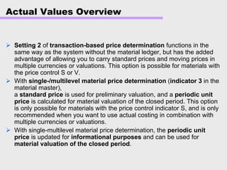 Actual Values Overview
Setting 2 of transaction-based price determination functions in the
same way as the system without the material ledger, but has the added
advantage of allowing you to carry standard prices and moving prices in
multiple currencies or valuations. This option is possible for materials with
the price control S or V.
With single-/multilevel material price determination (indicator 3 in the
material master),
a standard price is used for preliminary valuation, and a periodic unit
price is calculated for material valuation of the closed period. This option
is only possible for materials with the price control indicator S, and is only
recommended when you want to use actual costing in combination with
multiple currencies or valuations.
With single-multilevel material price determination, the periodic unit
price is updated for informational purposes and can be used for
material valuation of the closed period.
 
