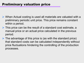 Preliminary valuation price
When Actual costing is used all materials are valuated with a
preliminary periodic unit price. This price remains constant
within a period.
This price can be the result of a standard cost estimate, a
manual price or an actual price calculated in the previous
period.
The advantage of this price is (as with the standard price)
that standard costs can be calculated independently without
price fluctuations hindering the controlling of the production
processes.
 