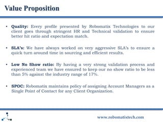 www.robomatixtech.com
• Quality: Every profile presented by Robomatix Technologies to our
client goes through stringent HR and Technical validation to ensure
better hit ratio and expectation match.
• SLA’s: We have always worked on very aggressive SLA’s to ensure a
quick turn around time in sourcing and efficient results.
• Low No Show ratio: By having a very strong validation process and
experienced team we have ensured to keep our no show ratio to be less
than 5% against the industry range of 17%.
• SPOC: Robomatix maintains policy of assigning Account Managers as a
Single Point of Contact for any Client Organization.
Value Proposition
 