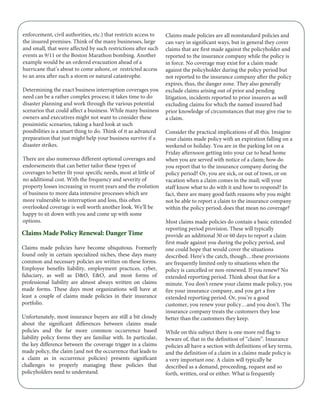 enforcement, civil authorities, etc.) that restricts access to
the insured premises. Think of the many businesses, large
and small, that were affected by such restrictions after such
events as 9/11 or the Boston Marathon bombing. Another
example would be an ordered evacuation ahead of a
hurricane that’s about to come ashore, or restricted access
to an area after such a storm or natural catastrophe.
Determining the exact business interruption coverages you
need can be a rather complex process; it takes time to do
disaster planning and work through the various potential
scenarios that could affect a business. While many business
owners and executives might not want to consider these
pessimistic scenarios, taking a hard look at such
possibilities is a smart thing to do. Think of it as advanced
preparation that just might help your business survive if a
disaster strikes.
There are also numerous different optional coverages and
endorsements that can better tailor these types of
coverages to better fit your specific needs, most at little of
no additional cost. With the frequency and severity of
property losses increasing in recent years and the evolution
of business to more data intensive processes which are
more vulnerable to interruption and loss, this often
overlooked coverage is well worth another look. We’ll be
happy to sit down with you and come up with some
options.
Claims Made Policy Renewal: Danger Time
Claims made policies have become ubiquitous. Formerly
found only in certain specialized niches, these days many
common and necessary policies are written on these forms.
Employee benefits liability, employment practices, cyber,
fiduciary, as well as D&O, E&O, and most forms of
professional liability are almost always written on claims
made forms. These days most organizations will have at
least a couple of claims made policies in their insurance
portfolio.
Unfortunately, most insurance buyers are still a bit cloudy
about the significant differences between claims made
policies and the far more common occurrence based
liability policy forms they are familiar with. In particular,
the key difference between the coverage trigger in a claims
made policy, the claim (and not the occurrence that leads to
a claim as in occurrence policies) presents significant
challenges to properly managing these policies that
policyholders need to understand.
Claims made policies are all nonstandard policies and
can vary in significant ways, but in general they cover
claims that are first made against the policyholder and
reported to the insurance company while the policy is
in force. No coverage may exist for a claim made
against the policyholder during the policy period but
not reported to the insurance company after the policy
expires, thus, the danger zone. They also generally
exclude claims arising out of prior and pending
litigation, incidents reported to prior insurers as well
excluding claims for which the named insured had
prior knowledge of circumstances that may give rise to
a claim.
Consider the practical implications of all this. Imagine
your claims made policy with an expiration falling on a
weekend or holiday. You are in the parking lot on a
Friday afternoon getting into your car to head home
when you are served with notice of a claim; how do
you report that to the insurance company during the
policy period? Or, you are sick, or out of town, or on
vacation when a claim comes in the mail; will your
staff know what to do with it and how to respond? In
fact, there are many good faith reasons why you might
not be able to report a claim to the insurance company
within the policy period; does that mean no coverage?
Most claims made policies do contain a basic extended
reporting period provision. These will typically
provide an additional 30 or 60 days to report a claim
first made against you during the policy period, and
one could hope that would cover the situations
described. Here’s the catch, though…these provisions
are frequently limited only to situations when the
policy is cancelled or non-renewed. If you renew? No
extended reporting period. Think about that for a
minute. You don’t renew your claims made policy, you
fire your insurance company, and you get a free
extended reporting period. Or, you’re a good
customer, you renew your policy…and you don’t. The
insurance company treats the customers they lose
better than the customers they keep.
While on this subject there is one more red flag to
beware of, that in the definition of “claim”. Insurance
policies all have a section with definitions of key terms,
and the definition of a claim in a claims made policy is
a very important one. A claim will typically be
described as a demand, proceeding, request and so
forth, written, oral or either. What is frequently
 