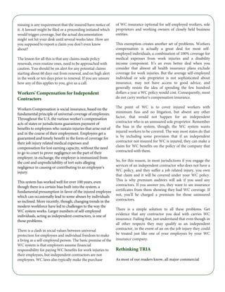 missing is any requirement that the insured have notice of
it. A lawsuit might be filed or a proceeding initiated which
would trigger coverage, but the actual documentation
might not hit your desk until several weeks later. How are
you supposed to report a claim you don’t even know
about?
The lesson for all this is that any claims made policy
renewals, even routine ones, need to be approached with
caution. You should be on alert for any potential claims
starting about 60 days out from renewal, and on high alert
in the week or ten days prior to renewal. If you are unsure
how any of this applies to you, give us a call.
Workers' Compensation for Independent
Contractors
Workers Compensation is social insurance, based on the
fundamental principle of universal coverage of employees.
Throughout the U.S. the various worker’s compensation
acts of states or jurisdictions guarantees payment of
benefits to employees who sustain injuries that arise out of
and in the course of their employment. Employees get a
guaranteed and timely benefit in the form of coverage for
their job injury related medical expenses and
compensation for lost earning capacity, without the need
to go to court to prove negligence on the part of their
employer; in exchange, the employer is immunized from
the cost and unpredictability of tort suits alleging
negligence in causing or contributing to an employee’s
injury.
This system has worked well for over 100 years, even
though there is a certain bias built into the system, a
fundamental presumption in favor of the injured employee
which can occasionally lead to some abuses by individuals
so inclined. More recently, though, changing trends in the
modern workforce have led to challenges to the way the
WC system works. Larger numbers of self-employed
individuals, acting as independent contractors, is one of
those problems.
There is a clash in social values between universal
protection for employees and individual freedom to make
a living as a self-employed person. The basic premise of the
WC system is that employers assume financial
responsibility for paying WC benefits for work injuries to
their employees, but independent contractors are not
employees. WC laws also typically make the purchase
of WC insurance optional for self-employed workers, sole
proprietors and working owners of closely held business
entities.
This exemption creates another set of problems. Workers
compensation is actually a great deal for most self-
employed individuals, a combination of 100% coverage for
medical expenses from work injuries and a disability
income component. It’s an even better deal when you
consider that almost all health insurance plans exclude
coverage for work injuries. But the average self-employed
individual or sole proprietor is not sophisticated about
insurance, may not have access to good advice, and
generally resists the idea of spending the few hundred
dollars a year a WC policy would cost. Consequently, most
do not carry worker’s compensation insurance.
The point of WC is to cover injured workers with
minimum fuss and no litigation, but absent any other
factor, that would not happen for an independent
contractor who is an uninsured sole proprietor. Remember
the bias in the system, though; the WC system wants
injured workers to be covered. The way most states do that
is by including some provision that if an independent
contractor not insured for WC is injured, they can make a
claim for WC benefits on the policy of the company that
contracted with them.
So, for this reason, in most jurisdictions if you engage the
services of an independent contractor who does not have a
WC policy, and they suffer a job related injury, you own
that claim and it will be covered under your WC policy.
This is why premium auditors will ask if you used any
contractors. If you answer yes, they want to see insurance
certificates from them showing they had WC coverage. If
not, you’ll be charged a premium for those uninsured
contractors.
There is a simple solution to all these problems. Get
evidence that any contractor you deal with carries WC
insurance. Failing that, just understand that even though in
all other respects they may qualify as an independent
contractor, in the event of an on the job injury they could
be treated just like one of your employees by your WC
insurance company.
Rethinking TRIA
As most of our readers know, all major commercial
 