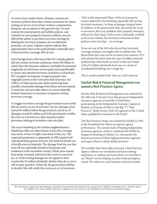 As most of our readers know, all major commercial
insurance policies these days contain exclusions for claims
arising out of acts of terrorism (workers compensation
being the sole exception to this general rule). At each
renewal for most property and liability policies, and
certainly for your property insurance policies, you are
offered the option to purchase terrorism coverage by
deleting the terrorism exclusion, for an additional
premium, of course. Industry reports indicate that
approximately three in five policyholders nationally elect
to buy terrorism coverage; 40% do not.
Some background: at the time of the 9/11 attacks policies
did not contain terrorism exclusions. Some $30 billion in
claims later the insurance industry concluded the potential
magnitude of such losses was too great and unpredictable
to insure and attached terrorism exclusions to all policies,
WC excepted. In response, Congress passed a law,
originally known as the Terrorism Risk Insurance Act
(TRIA), to help insurers pay claims stemming from
possibly catastrophic damage from future terrorist attacks.
Current law now provides what is in essence federally
backed reinsurance to insurance companies writing
terrorism coverage.
To trigger terrorism coverage the government must certify
that an event is an act of terrorism. By law, damages must
exceed $5 million before the government can do so. If
damages exceed $5 million and if the government certifies
the event as a terrorist act, then insurance policy
provisions relating to terrorism come into play.
The recent bombing in the Chelsea neighborhood in
Manhattan offers an object lesson in how this coverage
may work, or how it might come back to bite you. The
suspected perpetrator is apparently an ISIS inspired self-
radicalized home grown terrorist, who built his bombs out
of locally sourced materials. The damage from the one that
went off was reportedly limited to businesses and
residences in the immediate vicinity. While press reports
have pretty routinely referred to this event as a terrorist
act, as of this writing damages do not appear to have
reached the $5 million threshold; whether they do or not is
still an open question. If they do, the government still has
to decide if the will certify the event as an act of terrorism.
Why is this important? Many of the local property
owners affected by the bombing reportedly did not buy
terrorism insurance. As long as damage remains below
$5 million, or the government does not certify the event
as terrorism, this is no problem; their property insurance
will pay for their losses. If the event is ultimately certified
as terrorism related, the terrorism exclusions in their
policies come into play…no coverage.
If you are one of the 40% who do not buy terrorism
coverage, perhaps you might want to rethink that. The
threat these days may not be so much from massive, 9/11
style attacks but more from the type of widely scattered,
random lone wolf attacks so much in the news lately.
And a $5 million threshold from one or a series of
coordinated bombings isn’t a high bar.
This is worth another look. Give us a call to discuss.
Sinclair Risk & Financial Management was
named a Best Practices Agency
Sinclair Risk & Financial Management was selected for
the 16th year to be part of an elite group of independent
insurance agencies around the United States
participating in the Independent Insurance Agents &
Brokers of America (IIABA or the Big “I”) “Best
Practices” Study Group. Only 254 agencies in the United
States qualified for inclusion in the Study!
The Best Practices Study was initiated by IIABA in 1993
as the foundation for efforts to improve agency
performance. The annual study of leading independent
insurance agencies, which is conducted for IIABA by
Reagan Consulting of Atlanta, Ga., documents the
business practices of these high performance agencies
and urges others to adopt similar practices.
We wouldn't have been able to become a Best Practices
Agency without our wonderful and hard working
employees, or without our loyal clients. So we'd like to
say Thank You for helping us achieve this prestigious
award. We value you, your business, and your loyalty.
The information, suggestions and techniques contained in this newsletter are believed to be accurate but are of
no warranty of any kind, whether expressed or implied, as to t purpose.
 