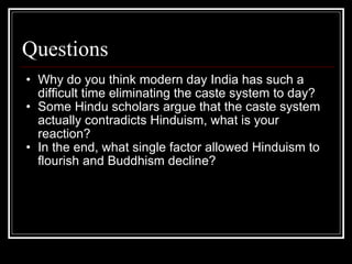 Questions Why do you think modern day India has such a difficult time eliminating the caste system to day? Some Hindu scholars argue that the caste system actually contradicts Hinduism, what is your reaction? In the end, what single factor allowed Hinduism to flourish and Buddhism decline? 