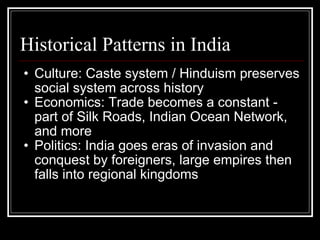 Historical Patterns in India Culture: Caste system / Hinduism preserves social system across history Economics: Trade becomes a constant - part of Silk Roads, Indian Ocean Network, and more Politics: India goes eras of invasion and conquest by foreigners, large empires then falls into regional kingdoms   