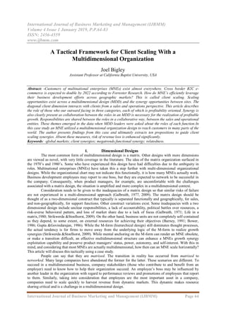 International Journal of Business Marketing and Management (IJBMM)
Volume 4 Issue 1 January 2019, P.P.64-83
ISSN: 2456-4559
www.ijbmm.com
International Journal of Business Marketing and Management (IJBMM) Page 64
A Tactical Framework for Client Scaling With a
Multidimensional Organization
Joel Bigley
Assistant Professor at California Baptist University, USA
Abstract: -Customers of multinational enterprises (MNEs) exist almost everywhere. Cross border B2C e-
commerce is expected to double by 2022 according to Forrester Research. How do MNE’s efficiently leverage
their business development efforts across geographic markets? This is called client scaling. Scaling
opportunities exist across a multidimensional design (MDD) and the synergy opportunities between sites. The
diagonal client dimension interacts with clients from a sales and operations perspective. This article describes
the role of those who our outward facing in three categories, each of which is profitability oriented. Synergy is
also clearly present as collaboration between the roles in an MDD is necessary for the realization of profitable
growth. Responsibilities are shared between the roles in a collaborative way, between the sales and operational
entities. These themes emerged in the data when MDD leaders were asked about the roles of each function.In
this case study an MNE utilized a multidimensional organization design to reach customers in many parts of the
world. The author presents findings from this case and ultimately extracts ten propositions to guide client
scaling synergies. Absent these measures, risk of revenue loss is enhanced significantly.
Keywords: -global markets; client synergies; megatrends;functional synergy; relatedness.
I. Dimensional Designs
The most common form of multidimensional design is a matrix. Other designs with more dimensions
are viewed as novel, with very little coverage in the literature. The idea of the matrix organization surfaced in
the 1970’s and 1980’s. Some who have experienced this design have had difficulties due to the ambiguity in
roles. Multinational enterprises (MNEs) have taken this a step further with multi-dimensional organizational
designs. While the organizational chart may not indicate this functionally, it is how many MNEs actually work.
Business development employees may report to one boss, but they are expected to network to be successful in
the company. Consequently, when product managers, for example, are uncomfortable with the challenges
associated with a matrix design, the situation is amplified and more complex in a multidimensional context.
Consideration needs to be given to the inadequacies of a matrix design so that similar risks of failure
are not experienced in a multi-dimensional approach (Galbraith, 1977, 2009). The matrix design should be
thought of as a two-dimensional construct that typically is separated functionally and geographically, for sales,
and non-geographically, for support functions. Other construct variations exist. Some inadequacies with a two
dimensional design include unclear responsibilities, a lack of accountability, political battles over resources, a
risk-averse behavioral pattern, and loss of market share due to a lack of focus (Galbraith, 1971; Life in a
matrix,1980; Strikwerda &Stoelhorst, 2009). On the other hand, business units are not completely self-contained
as they depend, to some extent, on external resources for achieving their objectives (Barney, 1991; Bower,
1986; Gupta &Govindarajan, 1986). While the M-form (hierarchical design) still dominates thought processes,
the actual tendency is for firms to move away from the underlying logic of the M-form to realize growth
synergies (Strikwerda &Stoelhorst, 2009). While mental anchoring on the M-form can render an MNE obsolete,
or make a transition difficult, an effective multidimensional structure can enhance a MNEs growth synergy
exploitation capability and preserve product managers’ status, power, autonomy, and self-interest. With this in
mind, and considering that most MNEs are actually multidimensional, how then can an MNE scale horizontally?
This article will discuss this tactically using a case study.
People can say that they are matrixed. The transition in reality has occurred from matrixed to
networked. Many large companies have abandoned the former for the latter. These scenarios are different. To
succeed in a multidimensional business, company stakeholders (those who contribute to and benefit from an
employer) need to know how to help their organization succeed. An employee’s boss may be influenced by
another leader in the organization with regard to performance reviews and promotions of employees that report
to them. Similarly, taking into consideration that employees are the most important asset in a company,
companies need to scale quickly to harvest revenue from dynamic markets. This dynamic makes resource
sharing critical and is a challenge in a multidimensional design.
 