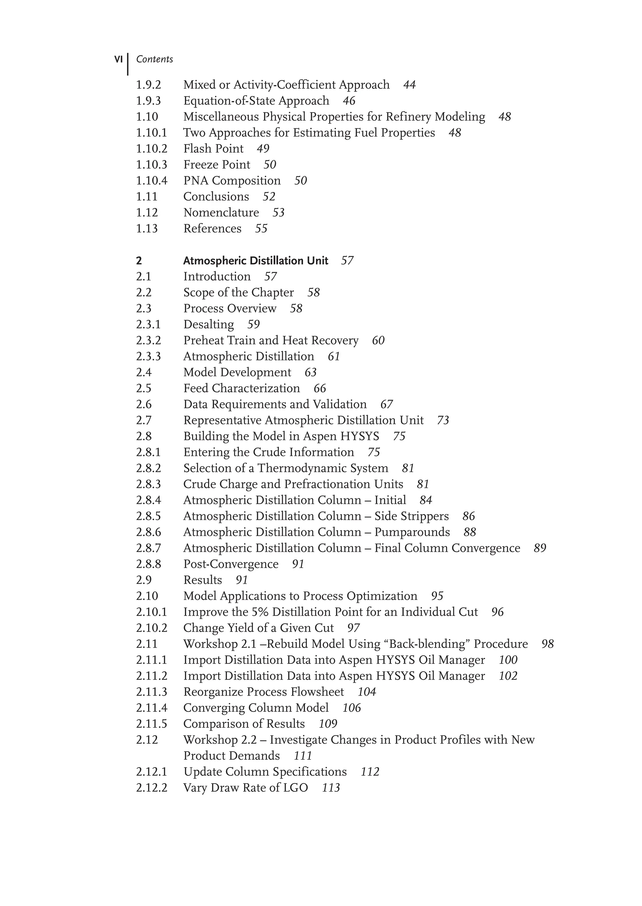 VI Contents
1.9.2 Mixed or Activity-Coefficient Approach 44
1.9.3 Equation-of-State Approach 46
1.10 Miscellaneous Physical Properties for Refinery Modeling 48
1.10.1 Two Approaches for Estimating Fuel Properties 48
1.10.2 Flash Point 49
1.10.3 Freeze Point 50
1.10.4 PNA Composition 50
1.11 Conclusions 52
1.12 Nomenclature 53
1.13 References 55
2 Atmospheric Distillation Unit 57
2.1 Introduction 57
2.2 Scope of the Chapter 58
2.3 Process Overview 58
2.3.1 Desalting 59
2.3.2 Preheat Train and Heat Recovery 60
2.3.3 Atmospheric Distillation 61
2.4 Model Development 63
2.5 Feed Characterization 66
2.6 Data Requirements and Validation 67
2.7 Representative Atmospheric Distillation Unit 73
2.8 Building the Model in Aspen HYSYS 75
2.8.1 Entering the Crude Information 75
2.8.2 Selection of a Thermodynamic System 81
2.8.3 Crude Charge and Prefractionation Units 81
2.8.4 Atmospheric Distillation Column – Initial 84
2.8.5 Atmospheric Distillation Column – Side Strippers 86
2.8.6 Atmospheric Distillation Column – Pumparounds 88
2.8.7 Atmospheric Distillation Column – Final Column Convergence 89
2.8.8 Post-Convergence 91
2.9 Results 91
2.10 Model Applications to Process Optimization 95
2.10.1 Improve the 5% Distillation Point for an Individual Cut 96
2.10.2 Change Yield of a Given Cut 97
2.11 Workshop 2.1 –Rebuild Model Using “Back-blending” Procedure 98
2.11.1 Import Distillation Data into Aspen HYSYS Oil Manager 100
2.11.2 Import Distillation Data into Aspen HYSYS Oil Manager 102
2.11.3 Reorganize Process Flowsheet 104
2.11.4 Converging Column Model 106
2.11.5 Comparison of Results 109
2.12 Workshop 2.2 – Investigate Changes in Product Profiles with New
Product Demands 111
2.12.1 Update Column Specifications 112
2.12.2 Vary Draw Rate of LGO 113
 