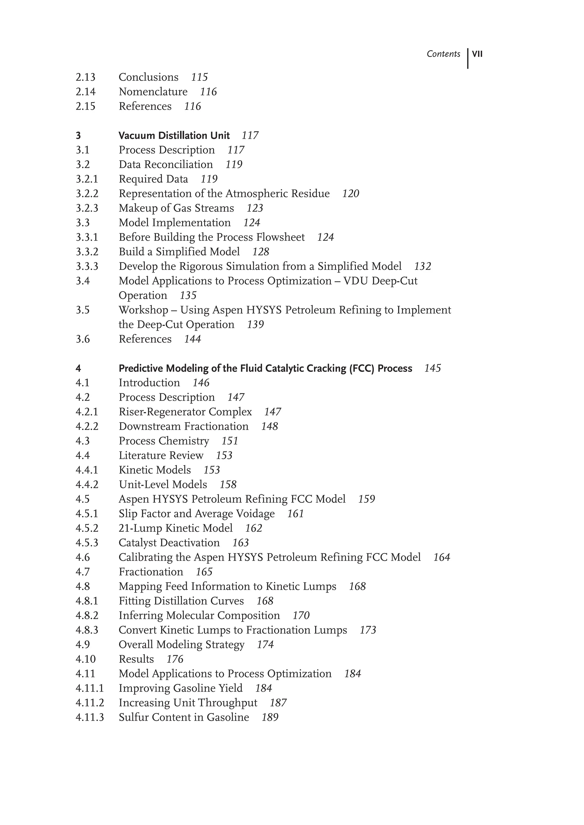 VII
Contents
2.13 Conclusions 115
2.14 Nomenclature 116
2.15 References 116
3 Vacuum Distillation Unit 117
3.1 Process Description 117
3.2 Data Reconciliation 119
3.2.1 Required Data 119
3.2.2 Representation of the Atmospheric Residue 120
3.2.3 Makeup of Gas Streams 123
3.3 Model Implementation 124
3.3.1 Before Building the Process Flowsheet 124
3.3.2 Build a Simplified Model 128
3.3.3 Develop the Rigorous Simulation from a Simplified Model 132
3.4 Model Applications to Process Optimization – VDU Deep-Cut
Operation 135
3.5 Workshop – Using Aspen HYSYS Petroleum Refining to Implement
the Deep-Cut Operation 139
3.6 References 144
4 Predictive Modeling of the Fluid Catalytic Cracking (FCC) Process 145
4.1 Introduction 146
4.2 Process Description 147
4.2.1 Riser-Regenerator Complex 147
4.2.2 Downstream Fractionation 148
4.3 Process Chemistry 151
4.4 Literature Review 153
4.4.1 Kinetic Models 153
4.4.2 Unit-Level Models 158
4.5 Aspen HYSYS Petroleum Refining FCC Model 159
4.5.1 Slip Factor and Average Voidage 161
4.5.2 21-Lump Kinetic Model 162
4.5.3 Catalyst Deactivation 163
4.6 Calibrating the Aspen HYSYS Petroleum Refining FCC Model 164
4.7 Fractionation 165
4.8 Mapping Feed Information to Kinetic Lumps 168
4.8.1 Fitting Distillation Curves 168
4.8.2 Inferring Molecular Composition 170
4.8.3 Convert Kinetic Lumps to Fractionation Lumps 173
4.9 Overall Modeling Strategy 174
4.10 Results 176
4.11 Model Applications to Process Optimization 184
4.11.1 Improving Gasoline Yield 184
4.11.2 Increasing Unit Throughput 187
4.11.3 Sulfur Content in Gasoline 189
 