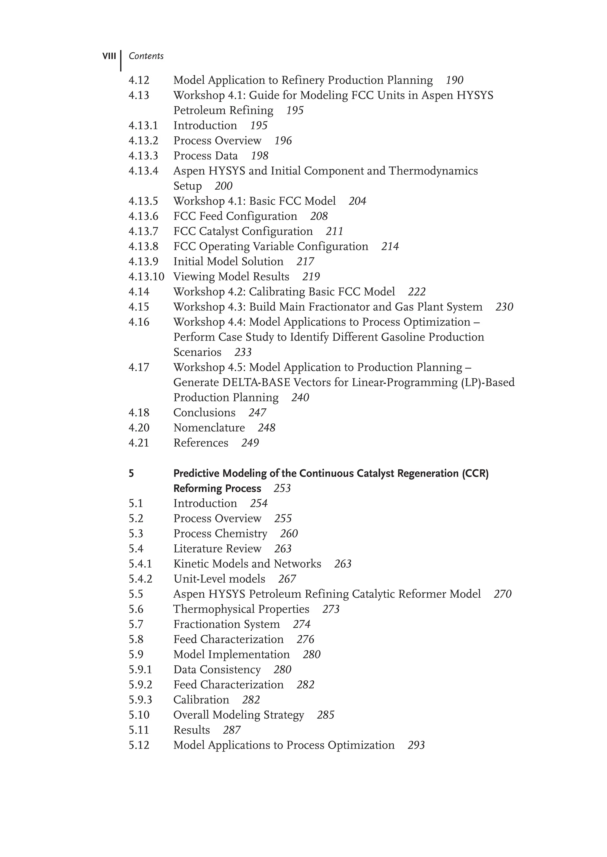 VIII Contents
4.12 Model Application to Refinery Production Planning 190
4.13 Workshop 4.1: Guide for Modeling FCC Units in Aspen HYSYS
Petroleum Refining 195
4.13.1 Introduction 195
4.13.2 Process Overview 196
4.13.3 Process Data 198
4.13.4 Aspen HYSYS and Initial Component and Thermodynamics
Setup 200
4.13.5 Workshop 4.1: Basic FCC Model 204
4.13.6 FCC Feed Configuration 208
4.13.7 FCC Catalyst Configuration 211
4.13.8 FCC Operating Variable Configuration 214
4.13.9 Initial Model Solution 217
4.13.10 Viewing Model Results 219
4.14 Workshop 4.2: Calibrating Basic FCC Model 222
4.15 Workshop 4.3: Build Main Fractionator and Gas Plant System 230
4.16 Workshop 4.4: Model Applications to Process Optimization –
Perform Case Study to Identify Different Gasoline Production
Scenarios 233
4.17 Workshop 4.5: Model Application to Production Planning –
Generate DELTA-BASE Vectors for Linear-Programming (LP)-Based
Production Planning 240
4.18 Conclusions 247
4.20 Nomenclature 248
4.21 References 249
5 Predictive Modeling of the Continuous Catalyst Regeneration (CCR)
Reforming Process 253
5.1 Introduction 254
5.2 Process Overview 255
5.3 Process Chemistry 260
5.4 Literature Review 263
5.4.1 Kinetic Models and Networks 263
5.4.2 Unit-Level models 267
5.5 Aspen HYSYS Petroleum Refining Catalytic Reformer Model 270
5.6 Thermophysical Properties 273
5.7 Fractionation System 274
5.8 Feed Characterization 276
5.9 Model Implementation 280
5.9.1 Data Consistency 280
5.9.2 Feed Characterization 282
5.9.3 Calibration 282
5.10 Overall Modeling Strategy 285
5.11 Results 287
5.12 Model Applications to Process Optimization 293
 