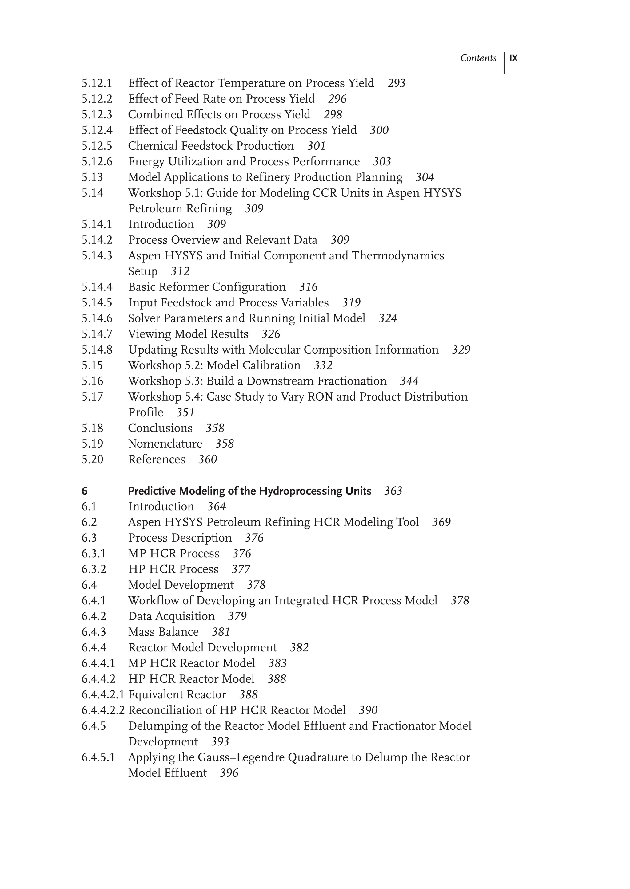 IX
Contents
5.12.1 Effect of Reactor Temperature on Process Yield 293
5.12.2 Effect of Feed Rate on Process Yield 296
5.12.3 Combined Effects on Process Yield 298
5.12.4 Effect of Feedstock Quality on Process Yield 300
5.12.5 Chemical Feedstock Production 301
5.12.6 Energy Utilization and Process Performance 303
5.13 Model Applications to Refinery Production Planning 304
5.14 Workshop 5.1: Guide for Modeling CCR Units in Aspen HYSYS
Petroleum Refining 309
5.14.1 Introduction 309
5.14.2 Process Overview and Relevant Data 309
5.14.3 Aspen HYSYS and Initial Component and Thermodynamics
Setup 312
5.14.4 Basic Reformer Configuration 316
5.14.5 Input Feedstock and Process Variables 319
5.14.6 Solver Parameters and Running Initial Model 324
5.14.7 Viewing Model Results 326
5.14.8 Updating Results with Molecular Composition Information 329
5.15 Workshop 5.2: Model Calibration 332
5.16 Workshop 5.3: Build a Downstream Fractionation 344
5.17 Workshop 5.4: Case Study to Vary RON and Product Distribution
Profile 351
5.18 Conclusions 358
5.19 Nomenclature 358
5.20 References 360
6 Predictive Modeling of the Hydroprocessing Units 363
6.1 Introduction 364
6.2 Aspen HYSYS Petroleum Refining HCR Modeling Tool 369
6.3 Process Description 376
6.3.1 MP HCR Process 376
6.3.2 HP HCR Process 377
6.4 Model Development 378
6.4.1 Workflow of Developing an Integrated HCR Process Model 378
6.4.2 Data Acquisition 379
6.4.3 Mass Balance 381
6.4.4 Reactor Model Development 382
6.4.4.1 MP HCR Reactor Model 383
6.4.4.2 HP HCR Reactor Model 388
6.4.4.2.1 Equivalent Reactor 388
6.4.4.2.2 Reconciliation of HP HCR Reactor Model 390
6.4.5 Delumping of the Reactor Model Effluent and Fractionator Model
Development 393
6.4.5.1 Applying the Gauss–Legendre Quadrature to Delump the Reactor
Model Effluent 396
 