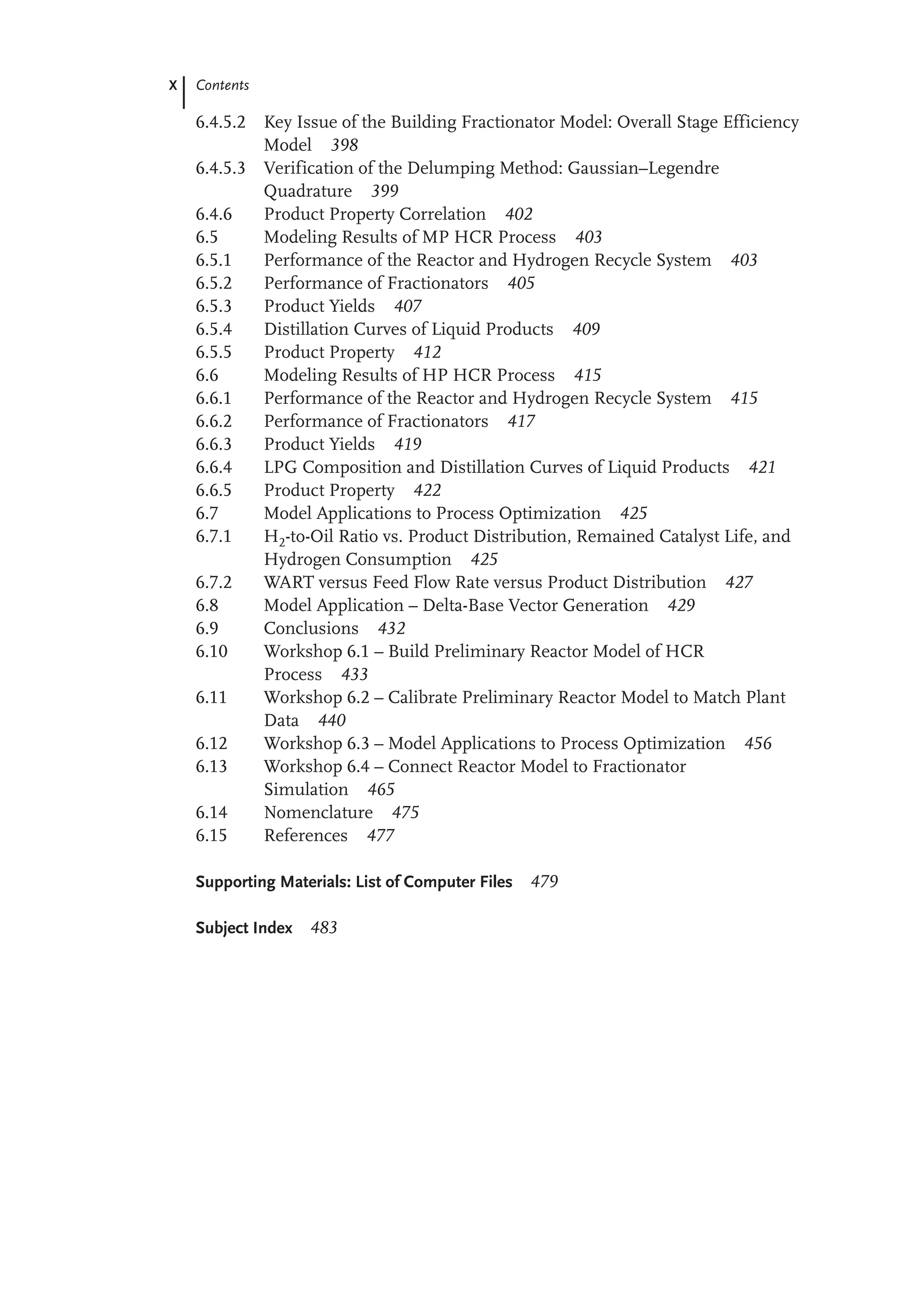 X Contents
6.4.5.2 Key Issue of the Building Fractionator Model: Overall Stage Efficiency
Model 398
6.4.5.3 Verification of the Delumping Method: Gaussian–Legendre
Quadrature 399
6.4.6 Product Property Correlation 402
6.5 Modeling Results of MP HCR Process 403
6.5.1 Performance of the Reactor and Hydrogen Recycle System 403
6.5.2 Performance of Fractionators 405
6.5.3 Product Yields 407
6.5.4 Distillation Curves of Liquid Products 409
6.5.5 Product Property 412
6.6 Modeling Results of HP HCR Process 415
6.6.1 Performance of the Reactor and Hydrogen Recycle System 415
6.6.2 Performance of Fractionators 417
6.6.3 Product Yields 419
6.6.4 LPG Composition and Distillation Curves of Liquid Products 421
6.6.5 Product Property 422
6.7 Model Applications to Process Optimization 425
6.7.1 H2-to-Oil Ratio vs. Product Distribution, Remained Catalyst Life, and
Hydrogen Consumption 425
6.7.2 WART versus Feed Flow Rate versus Product Distribution 427
6.8 Model Application – Delta-Base Vector Generation 429
6.9 Conclusions 432
6.10 Workshop 6.1 – Build Preliminary Reactor Model of HCR
Process 433
6.11 Workshop 6.2 – Calibrate Preliminary Reactor Model to Match Plant
Data 440
6.12 Workshop 6.3 – Model Applications to Process Optimization 456
6.13 Workshop 6.4 – Connect Reactor Model to Fractionator
Simulation 465
6.14 Nomenclature 475
6.15 References 477
Supporting Materials: List of Computer Files 479
Subject Index 483
 