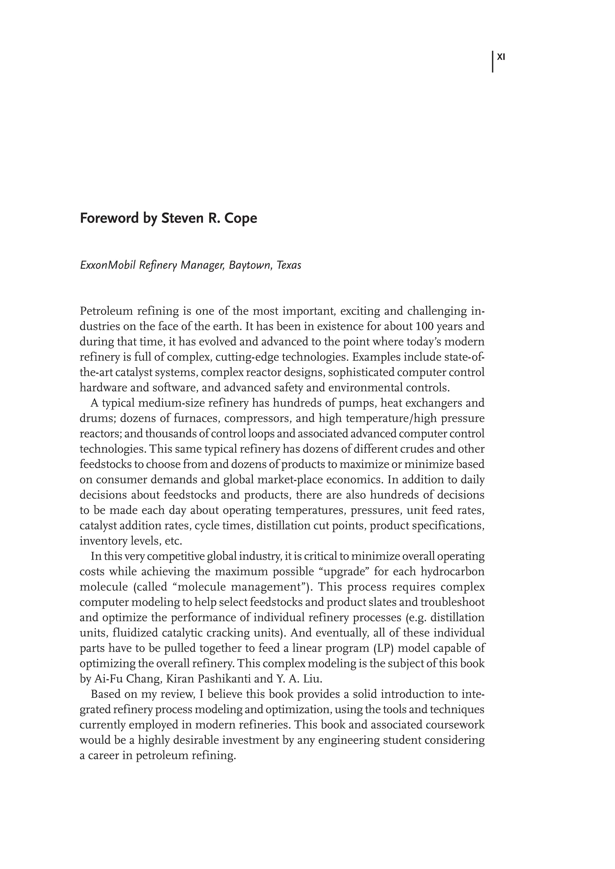XI
Foreword by Steven R. Cope
ExxonMobil Refinery Manager, Baytown, Texas
Petroleum refining is one of the most important, exciting and challenging in-
dustries on the face of the earth. It has been in existence for about 100 years and
during that time, it has evolved and advanced to the point where today’s modern
refinery is full of complex, cutting-edge technologies. Examples include state-of-
the-art catalyst systems, complex reactor designs, sophisticated computer control
hardware and software, and advanced safety and environmental controls.
A typical medium-size refinery has hundreds of pumps, heat exchangers and
drums; dozens of furnaces, compressors, and high temperature/high pressure
reactors; and thousands of control loops and associated advanced computer control
technologies. This same typical refinery has dozens of different crudes and other
feedstocks to choose from and dozens of products to maximize or minimize based
on consumer demands and global market-place economics. In addition to daily
decisions about feedstocks and products, there are also hundreds of decisions
to be made each day about operating temperatures, pressures, unit feed rates,
catalyst addition rates, cycle times, distillation cut points, product specifications,
inventory levels, etc.
In this very competitive global industry, it is critical to minimize overall operating
costs while achieving the maximum possible “upgrade” for each hydrocarbon
molecule (called “molecule management”). This process requires complex
computer modeling to help select feedstocks and product slates and troubleshoot
and optimize the performance of individual refinery processes (e.g. distillation
units, fluidized catalytic cracking units). And eventually, all of these individual
parts have to be pulled together to feed a linear program (LP) model capable of
optimizing the overall refinery. This complex modeling is the subject of this book
by Ai-Fu Chang, Kiran Pashikanti and Y. A. Liu.
Based on my review, I believe this book provides a solid introduction to inte-
grated refinery process modeling and optimization, using the tools and techniques
currently employed in modern refineries. This book and associated coursework
would be a highly desirable investment by any engineering student considering
a career in petroleum refining.
 