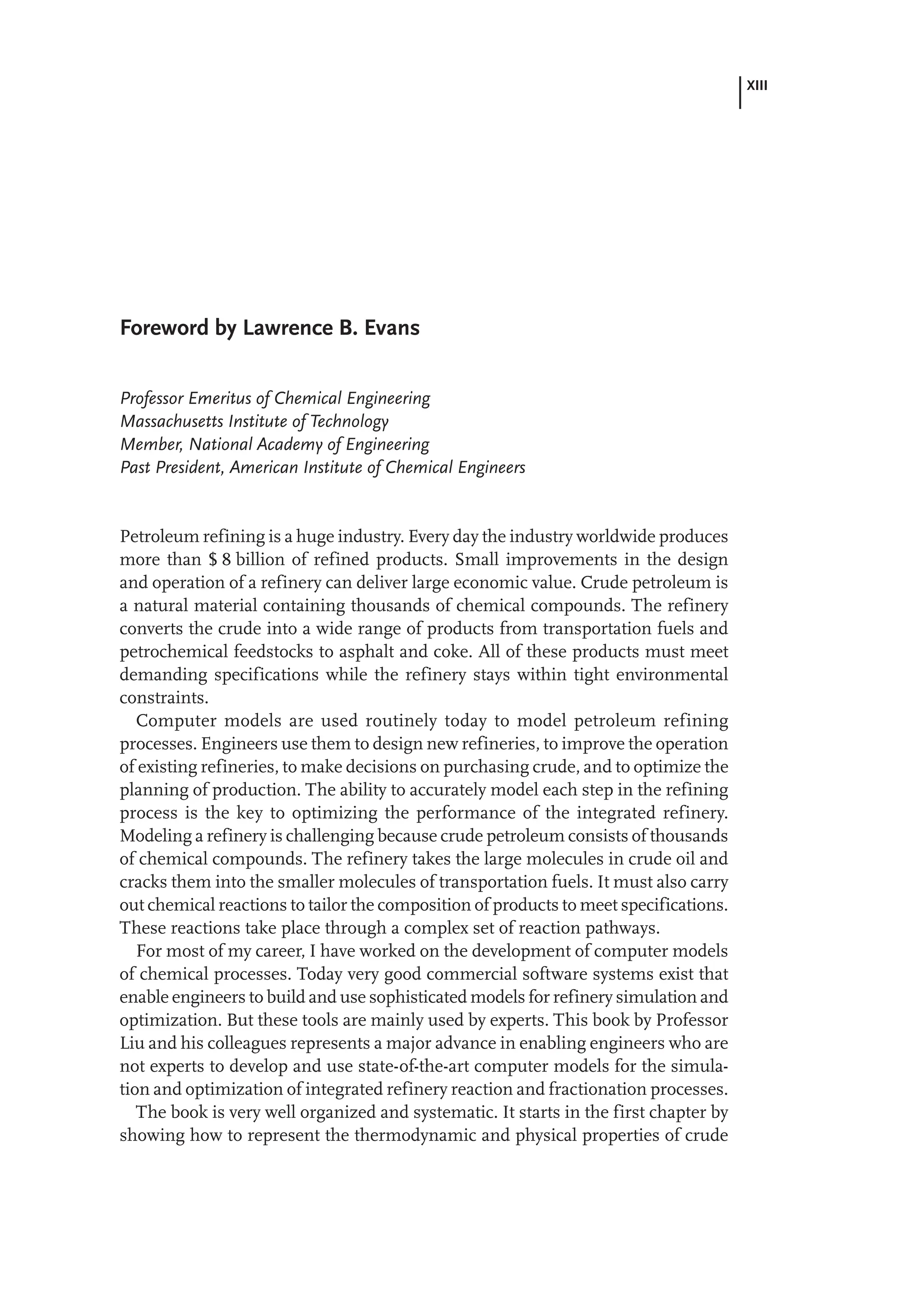 XIII
Foreword by Lawrence B. Evans
Professor Emeritus of Chemical Engineering
Massachusetts Institute of Technology
Member, National Academy of Engineering
Past President, American Institute of Chemical Engineers
Petroleum refining is a huge industry. Every day the industry worldwide produces
more than $ 8 billion of refined products. Small improvements in the design
and operation of a refinery can deliver large economic value. Crude petroleum is
a natural material containing thousands of chemical compounds. The refinery
converts the crude into a wide range of products from transportation fuels and
petrochemical feedstocks to asphalt and coke. All of these products must meet
demanding specifications while the refinery stays within tight environmental
constraints.
Computer models are used routinely today to model petroleum refining
processes. Engineers use them to design new refineries, to improve the operation
of existing refineries, to make decisions on purchasing crude, and to optimize the
planning of production. The ability to accurately model each step in the refining
process is the key to optimizing the performance of the integrated refinery.
Modeling a refinery is challenging because crude petroleum consists of thousands
of chemical compounds. The refinery takes the large molecules in crude oil and
cracks them into the smaller molecules of transportation fuels. It must also carry
out chemical reactions to tailor the composition of products to meet specifications.
These reactions take place through a complex set of reaction pathways.
For most of my career, I have worked on the development of computer models
of chemical processes. Today very good commercial software systems exist that
enable engineers to build and use sophisticated models for refinery simulation and
optimization. But these tools are mainly used by experts. This book by Professor
Liu and his colleagues represents a major advance in enabling engineers who are
not experts to develop and use state-of-the-art computer models for the simula-
tion and optimization of integrated refinery reaction and fractionation processes.
The book is very well organized and systematic. It starts in the first chapter by
showing how to represent the thermodynamic and physical properties of crude
 