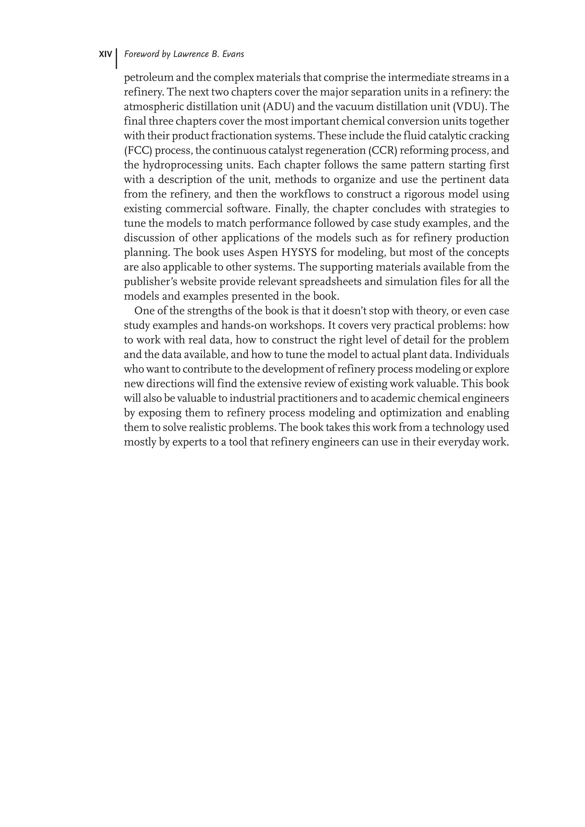 XIV Foreword by Lawrence B. Evans
petroleum and the complex materials that comprise the intermediate streams in a
refinery. The next two chapters cover the major separation units in a refinery: the
atmospheric distillation unit (ADU) and the vacuum distillation unit (VDU). The
final three chapters cover the most important chemical conversion units together
with their product fractionation systems. These include the fluid catalytic cracking
(FCC) process, the continuous catalyst regeneration (CCR) reforming process, and
the hydroprocessing units. Each chapter follows the same pattern starting first
with a description of the unit, methods to organize and use the pertinent data
from the refinery, and then the workflows to construct a rigorous model using
existing commercial software. Finally, the chapter concludes with strategies to
tune the models to match performance followed by case study examples, and the
discussion of other applications of the models such as for refinery production
planning. The book uses Aspen HYSYS for modeling, but most of the concepts
are also applicable to other systems. The supporting materials available from the
publisher’s website provide relevant spreadsheets and simulation files for all the
models and examples presented in the book.
One of the strengths of the book is that it doesn’t stop with theory, or even case
study examples and hands-on workshops. It covers very practical problems: how
to work with real data, how to construct the right level of detail for the problem
and the data available, and how to tune the model to actual plant data. Individuals
who want to contribute to the development of refinery process modeling or explore
new directions will find the extensive review of existing work valuable. This book
will also be valuable to industrial practitioners and to academic chemical engineers
by exposing them to refinery process modeling and optimization and enabling
them to solve realistic problems. The book takes this work from a technology used
mostly by experts to a tool that refinery engineers can use in their everyday work.
 