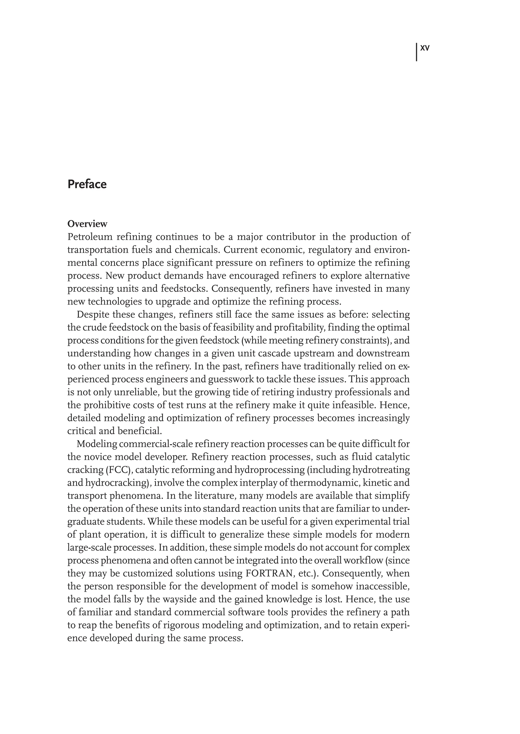 XV
Preface
Overview
Petroleum refining continues to be a major contributor in the production of
transportation fuels and chemicals. Current economic, regulatory and environ-
mental concerns place significant pressure on refiners to optimize the refining
process. New product demands have encouraged refiners to explore alternative
processing units and feedstocks. Consequently, refiners have invested in many
new technologies to upgrade and optimize the refining process.
Despite these changes, refiners still face the same issues as before: selecting
the crude feedstock on the basis of feasibility and profitability, finding the optimal
process conditions for the given feedstock (while meeting refinery constraints), and
understanding how changes in a given unit cascade upstream and downstream
to other units in the refinery. In the past, refiners have traditionally relied on ex-
perienced process engineers and guesswork to tackle these issues. This approach
is not only unreliable, but the growing tide of retiring industry professionals and
the prohibitive costs of test runs at the refinery make it quite infeasible. Hence,
detailed modeling and optimization of refinery processes becomes increasingly
critical and beneficial.
Modeling commercial-scale refinery reaction processes can be quite difficult for
the novice model developer. Refinery reaction processes, such as fluid catalytic
cracking (FCC), catalytic reforming and hydroprocessing (including hydrotreating
and hydrocracking), involve the complex interplay of thermodynamic, kinetic and
transport phenomena. In the literature, many models are available that simplify
the operation of these units into standard reaction units that are familiar to under-
graduate students. While these models can be useful for a given experimental trial
of plant operation, it is difficult to generalize these simple models for modern
large-scale processes. In addition, these simple models do not account for complex
process phenomena and often cannot be integrated into the overall workflow (since
they may be customized solutions using FORTRAN, etc.). Consequently, when
the person responsible for the development of model is somehow inaccessible,
the model falls by the wayside and the gained knowledge is lost. Hence, the use
of familiar and standard commercial software tools provides the refinery a path
to reap the benefits of rigorous modeling and optimization, and to retain experi-
ence developed during the same process.
 