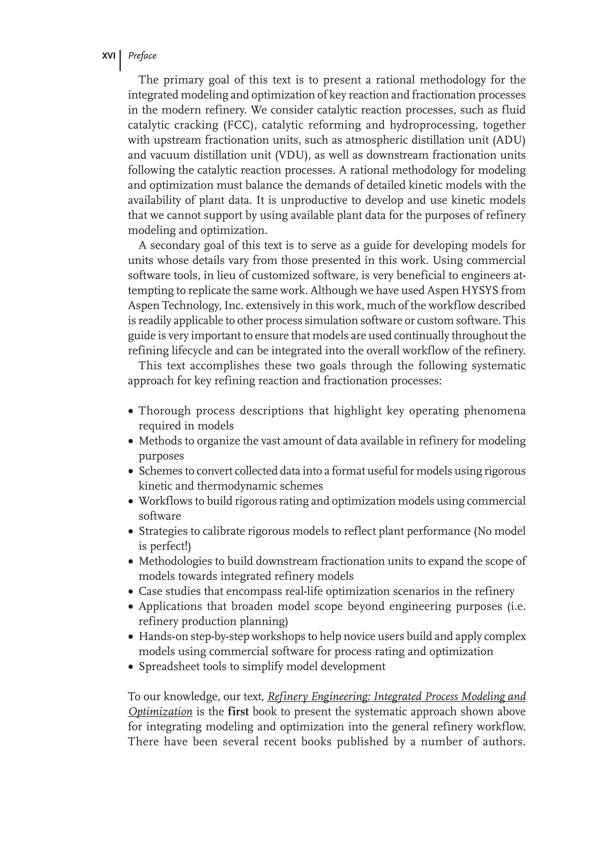 XVI Preface
The primary goal of this text is to present a rational methodology for the
integrated modeling and optimization of key reaction and fractionation processes
in the modern refinery. We consider catalytic reaction processes, such as fluid
catalytic cracking (FCC), catalytic reforming and hydroprocessing, together
with upstream fractionation units, such as atmospheric distillation unit (ADU)
and vacuum distillation unit (VDU), as well as downstream fractionation units
following the catalytic reaction processes. A rational methodology for modeling
and optimization must balance the demands of detailed kinetic models with the
availability of plant data. It is unproductive to develop and use kinetic models
that we cannot support by using available plant data for the purposes of refinery
modeling and optimization.
A secondary goal of this text is to serve as a guide for developing models for
units whose details vary from those presented in this work. Using commercial
software tools, in lieu of customized software, is very beneficial to engineers at-
tempting to replicate the same work. Although we have used Aspen HYSYS from
Aspen Technology, Inc. extensively in this work, much of the workflow described
is readily applicable to other process simulation software or custom software. This
guide is very important to ensure that models are used continually throughout the
refining lifecycle and can be integrated into the overall workflow of the refinery.
This text accomplishes these two goals through the following systematic
approach for key refining reaction and fractionation processes:
 Thorough process descriptions that highlight key operating phenomena
required in models
 Methods to organize the vast amount of data available in refinery for modeling
purposes
 Schemes to convert collected data into a format useful for models using rigorous
kinetic and thermodynamic schemes
 Workflows to build rigorous rating and optimization models using commercial
software
 Strategies to calibrate rigorous models to reflect plant performance (No model
is perfect!)
 Methodologies to build downstream fractionation units to expand the scope of
models towards integrated refinery models
 Case studies that encompass real-life optimization scenarios in the refinery
 Applications that broaden model scope beyond engineering purposes (i.e.
refinery production planning)
 Hands-on step-by-step workshops to help novice users build and apply complex
models using commercial software for process rating and optimization
 Spreadsheet tools to simplify model development
To our knowledge, our text, Refinery Engineering: Integrated Process Modeling and
Optimization is the first book to present the systematic approach shown above
for integrating modeling and optimization into the general refinery workflow.
There have been several recent books published by a number of authors.
 