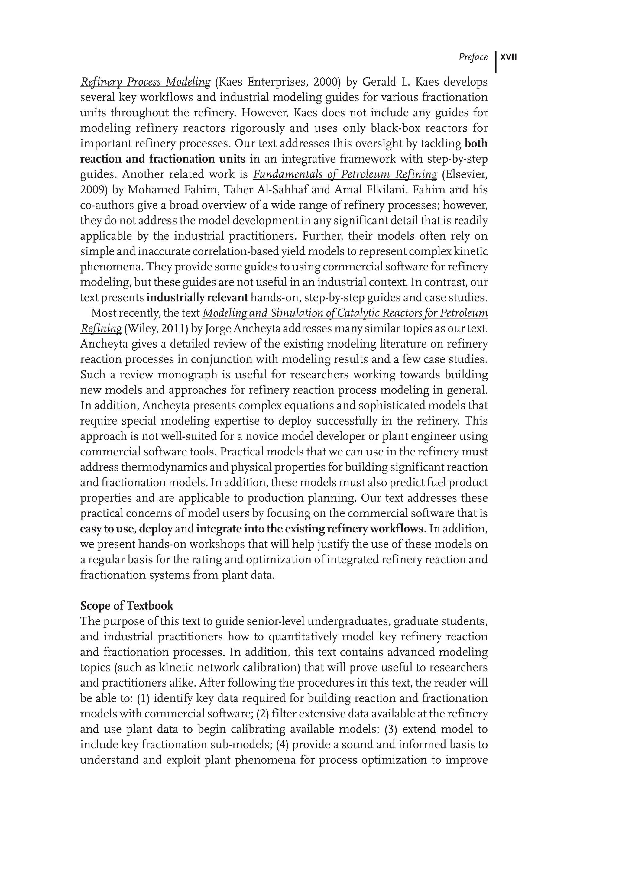 XVII
Preface
Refinery Process Modeling (Kaes Enterprises, 2000) by Gerald L. Kaes develops
several key workflows and industrial modeling guides for various fractionation
units throughout the refinery. However, Kaes does not include any guides for
modeling refinery reactors rigorously and uses only black-box reactors for
important refinery processes. Our text addresses this oversight by tackling both
reaction and fractionation units in an integrative framework with step-by-step
guides. Another related work is Fundamentals of Petroleum Refining (Elsevier,
2009) by Mohamed Fahim, Taher Al-Sahhaf and Amal Elkilani. Fahim and his
co-authors give a broad overview of a wide range of refinery processes; however,
they do not address the model development in any significant detail that is readily
applicable by the industrial practitioners. Further, their models often rely on
simple and inaccurate correlation-based yield models to represent complex kinetic
phenomena. They provide some guides to using commercial software for refinery
modeling, but these guides are not useful in an industrial context. In contrast, our
text presents industrially relevant hands-on, step-by-step guides and case studies.
Most recently, the text Modeling and Simulation of Catalytic Reactors for Petroleum
Refining (Wiley, 2011) by Jorge Ancheyta addresses many similar topics as our text.
Ancheyta gives a detailed review of the existing modeling literature on refinery
reaction processes in conjunction with modeling results and a few case studies.
Such a review monograph is useful for researchers working towards building
new models and approaches for refinery reaction process modeling in general.
In addition, Ancheyta presents complex equations and sophisticated models that
require special modeling expertise to deploy successfully in the refinery. This
approach is not well-suited for a novice model developer or plant engineer using
commercial software tools. Practical models that we can use in the refinery must
address thermodynamics and physical properties for building significant reaction
and fractionation models. In addition, these models must also predict fuel product
properties and are applicable to production planning. Our text addresses these
practical concerns of model users by focusing on the commercial software that is
easy to use, deploy and integrate into the existing refinery workflows. In addition,
we present hands-on workshops that will help justify the use of these models on
a regular basis for the rating and optimization of integrated refinery reaction and
fractionation systems from plant data.
Scope of Textbook
The purpose of this text to guide senior-level undergraduates, graduate students,
and industrial practitioners how to quantitatively model key refinery reaction
and fractionation processes. In addition, this text contains advanced modeling
topics (such as kinetic network calibration) that will prove useful to researchers
and practitioners alike. After following the procedures in this text, the reader will
be able to: (1) identify key data required for building reaction and fractionation
models with commercial software; (2) filter extensive data available at the refinery
and use plant data to begin calibrating available models; (3) extend model to
include key fractionation sub-models; (4) provide a sound and informed basis to
understand and exploit plant phenomena for process optimization to improve
 