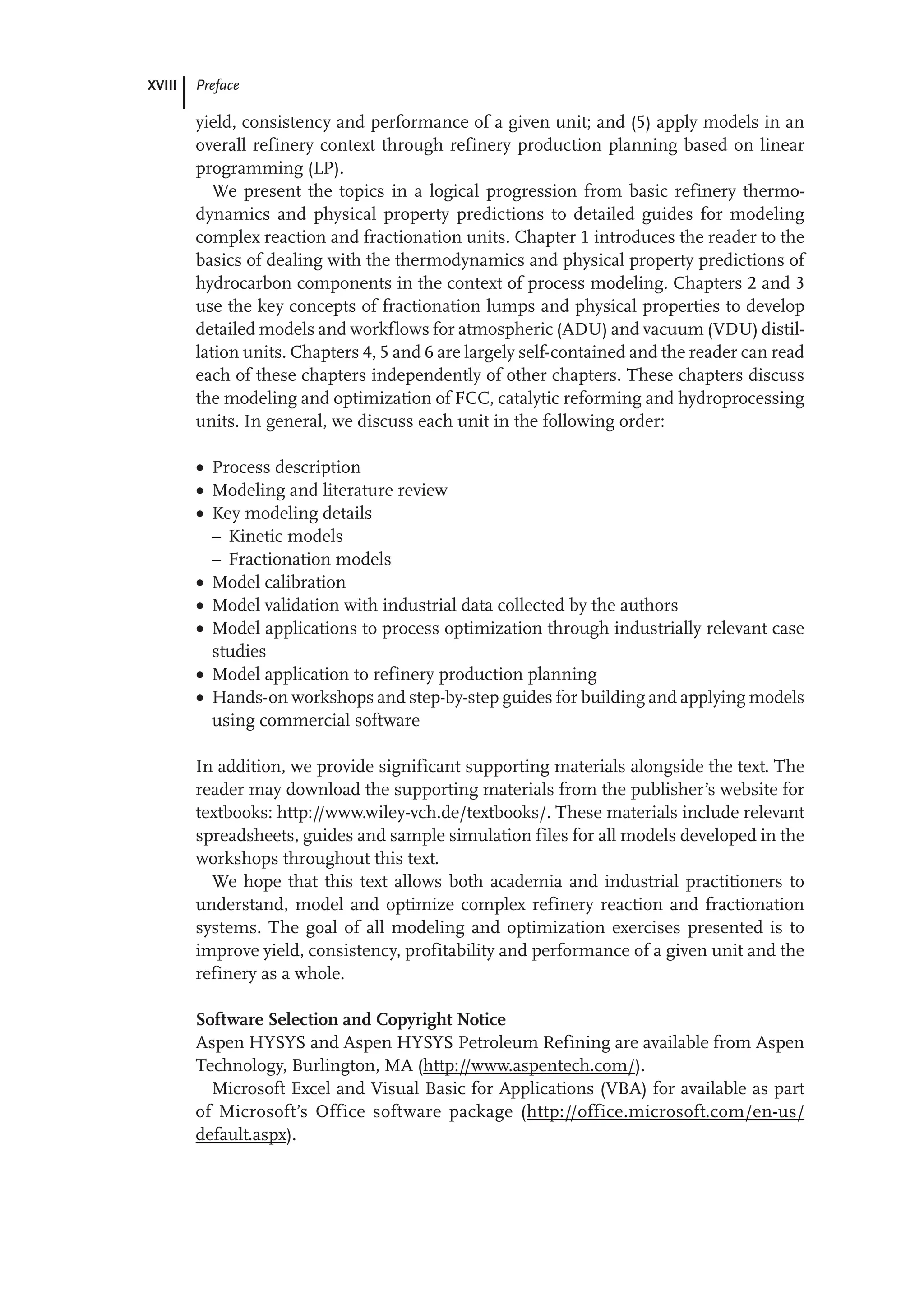 XVIII Preface
yield, consistency and performance of a given unit; and (5) apply models in an
overall refinery context through refinery production planning based on linear
programming (LP).
We present the topics in a logical progression from basic refinery thermo-
dynamics and physical property predictions to detailed guides for modeling
complex reaction and fractionation units. Chapter 1 introduces the reader to the
basics of dealing with the thermodynamics and physical property predictions of
hydrocarbon components in the context of process modeling. Chapters 2 and 3
use the key concepts of fractionation lumps and physical properties to develop
detailed models and workflows for atmospheric (ADU) and vacuum (VDU) distil-
lation units. Chapters 4, 5 and 6 are largely self-contained and the reader can read
each of these chapters independently of other chapters. These chapters discuss
the modeling and optimization of FCC, catalytic reforming and hydroprocessing
units. In general, we discuss each unit in the following order:
 Process description
 Modeling and literature review
 Key modeling details
– Kinetic models
– Fractionation models
 Model calibration
 Model validation with industrial data collected by the authors
 Model applications to process optimization through industrially relevant case
studies
 Model application to refinery production planning
 Hands-on workshops and step-by-step guides for building and applying models
using commercial software
In addition, we provide significant supporting materials alongside the text. The
reader may download the supporting materials from the publisher’s website for
textbooks: http://www.wiley-vch.de/textbooks/. These materials include relevant
spreadsheets, guides and sample simulation files for all models developed in the
workshops throughout this text.
We hope that this text allows both academia and industrial practitioners to
understand, model and optimize complex refinery reaction and fractionation
systems. The goal of all modeling and optimization exercises presented is to
improve yield, consistency, profitability and performance of a given unit and the
refinery as a whole.
Software Selection and Copyright Notice
Aspen HYSYS and Aspen HYSYS Petroleum Refining are available from Aspen
Technology, Burlington, MA (http://www.aspentech.com/).
Microsoft Excel and Visual Basic for Applications (VBA) for available as part
of Microsoft’s Office software package (http://office.microsoft.com/en-us/
default.aspx).
 