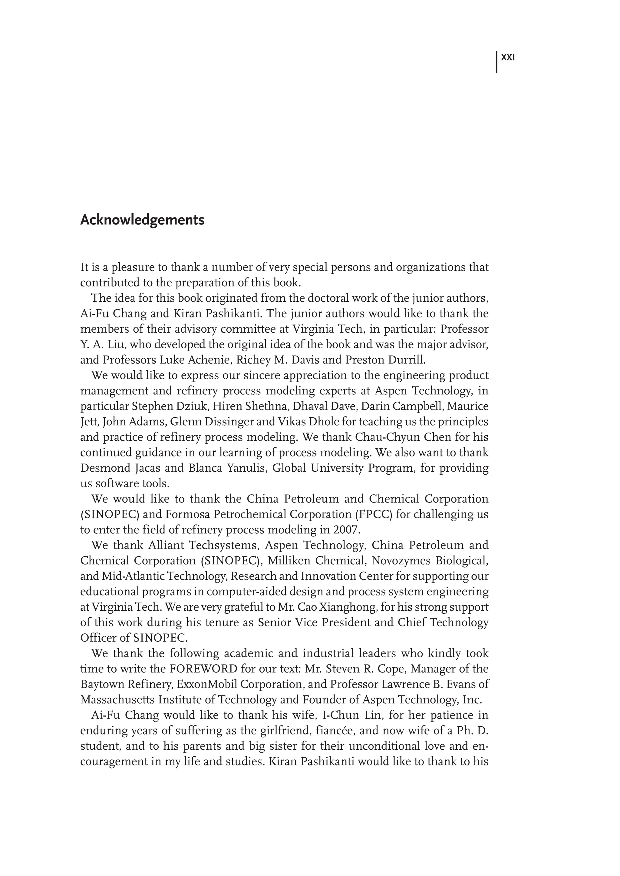 XXI
Acknowledgements
It is a pleasure to thank a number of very special persons and organizations that
contributed to the preparation of this book.
The idea for this book originated from the doctoral work of the junior authors,
Ai-Fu Chang and Kiran Pashikanti. The junior authors would like to thank the
members of their advisory committee at Virginia Tech, in particular: Professor
Y. A. Liu, who developed the original idea of the book and was the major advisor,
and Professors Luke Achenie, Richey M. Davis and Preston Durrill.
We would like to express our sincere appreciation to the engineering product
management and refinery process modeling experts at Aspen Technology, in
particular Stephen Dziuk, Hiren Shethna, Dhaval Dave, Darin Campbell, Maurice
Jett, John Adams, Glenn Dissinger and Vikas Dhole for teaching us the principles
and practice of refinery process modeling. We thank Chau-Chyun Chen for his
continued guidance in our learning of process modeling. We also want to thank
Desmond Jacas and Blanca Yanulis, Global University Program, for providing
us software tools.
We would like to thank the China Petroleum and Chemical Corporation
(SINOPEC) and Formosa Petrochemical Corporation (FPCC) for challenging us
to enter the field of refinery process modeling in 2007.
We thank Alliant Techsystems, Aspen Technology, China Petroleum and
Chemical Corporation (SINOPEC), Milliken Chemical, Novozymes Biological,
and Mid-Atlantic Technology, Research and Innovation Center for supporting our
educational programs in computer-aided design and process system engineering
at Virginia Tech. We are very grateful to Mr. Cao Xianghong, for his strong support
of this work during his tenure as Senior Vice President and Chief Technology
Officer of SINOPEC.
We thank the following academic and industrial leaders who kindly took
time to write the FOREWORD for our text: Mr. Steven R. Cope, Manager of the
Baytown Refinery, ExxonMobil Corporation, and Professor Lawrence B. Evans of
Massachusetts Institute of Technology and Founder of Aspen Technology, Inc.
Ai-Fu Chang would like to thank his wife, I-Chun Lin, for her patience in
enduring years of suffering as the girlfriend, fiancée, and now wife of a Ph. D.
student, and to his parents and big sister for their unconditional love and en-
couragement in my life and studies. Kiran Pashikanti would like to thank to his
 