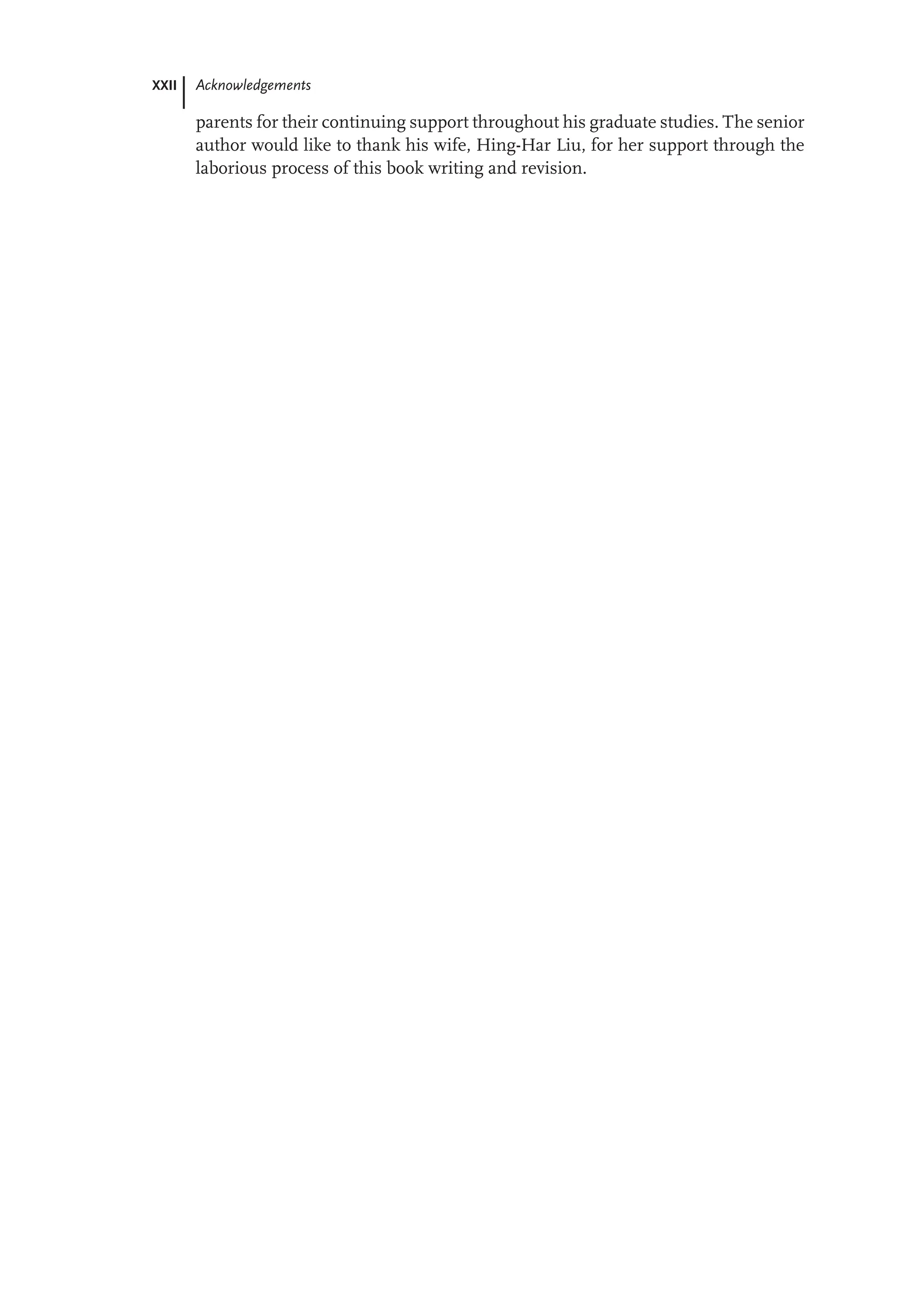 XXII Acknowledgements
parents for their continuing support throughout his graduate studies. The senior
author would like to thank his wife, Hing-Har Liu, for her support through the
laborious process of this book writing and revision.
 