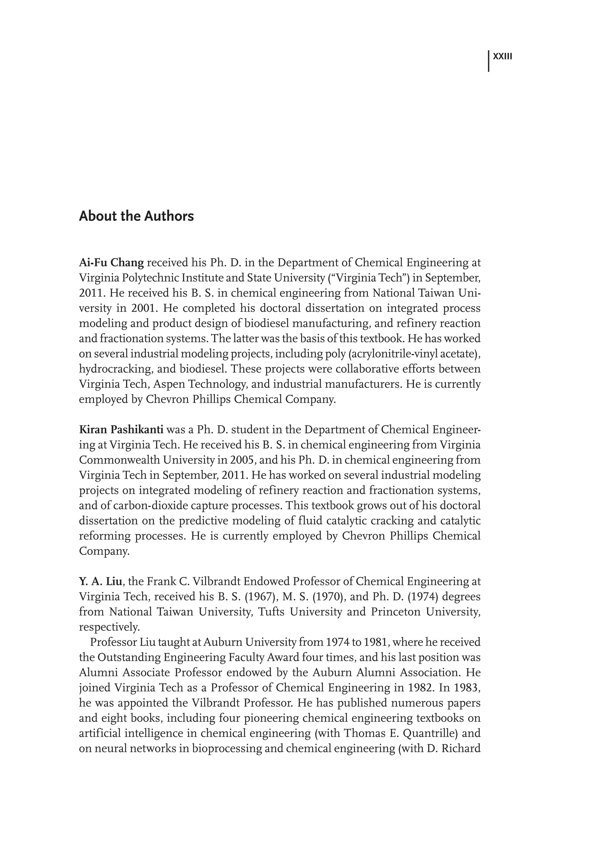 XXIII
About the Authors
Ai-Fu Chang received his Ph. D. in the Department of Chemical Engineering at
Virginia Polytechnic Institute and State University (“Virginia Tech”) in September,
2011. He received his B. S. in chemical engineering from National Taiwan Uni-
versity in 2001. He completed his doctoral dissertation on integrated process
modeling and product design of biodiesel manufacturing, and refinery reaction
and fractionation systems. The latter was the basis of this textbook. He has worked
on several industrial modeling projects, including poly (acrylonitrile-vinyl acetate),
hydrocracking, and biodiesel. These projects were collaborative efforts between
Virginia Tech, Aspen Technology, and industrial manufacturers. He is currently
employed by Chevron Phillips Chemical Company.
Kiran Pashikanti was a Ph. D. student in the Department of Chemical Engineer-
ing at Virginia Tech. He received his B. S. in chemical engineering from Virginia
Commonwealth University in 2005, and his Ph. D. in chemical engineering from
Virginia Tech in September, 2011. He has worked on several industrial modeling
projects on integrated modeling of refinery reaction and fractionation systems,
and of carbon-dioxide capture processes. This textbook grows out of his doctoral
dissertation on the predictive modeling of fluid catalytic cracking and catalytic
reforming processes. He is currently employed by Chevron Phillips Chemical
Company.
Y. A. Liu, the Frank C. Vilbrandt Endowed Professor of Chemical Engineering at
Virginia Tech, received his B. S. (1967), M. S. (1970), and Ph. D. (1974) degrees
from National Taiwan University, Tufts University and Princeton University,
respectively.
Professor Liu taught at Auburn University from 1974 to 1981, where he received
the Outstanding Engineering Faculty Award four times, and his last position was
Alumni Associate Professor endowed by the Auburn Alumni Association. He
joined Virginia Tech as a Professor of Chemical Engineering in 1982. In 1983,
he was appointed the Vilbrandt Professor. He has published numerous papers
and eight books, including four pioneering chemical engineering textbooks on
artificial intelligence in chemical engineering (with Thomas E. Quantrille) and
on neural networks in bioprocessing and chemical engineering (with D. Richard
 