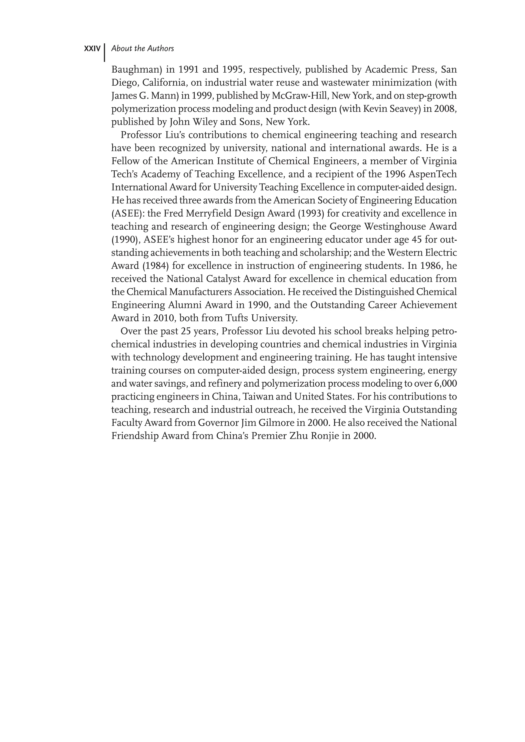 XXIV About the Authors
Baughman) in 1991 and 1995, respectively, published by Academic Press, San
Diego, California, on industrial water reuse and wastewater minimization (with
James G. Mann) in 1999, published by McGraw-Hill, New York, and on step-growth
polymerization process modeling and product design (with Kevin Seavey) in 2008,
published by John Wiley and Sons, New York.
Professor Liu’s contributions to chemical engineering teaching and research
have been recognized by university, national and international awards. He is a
Fellow of the American Institute of Chemical Engineers, a member of Virginia
Tech’s Academy of Teaching Excellence, and a recipient of the 1996 AspenTech
International Award for University Teaching Excellence in computer-aided design.
He has received three awards from the American Society of Engineering Education
(ASEE): the Fred Merryfield Design Award (1993) for creativity and excellence in
teaching and research of engineering design; the George Westinghouse Award
(1990), ASEE’s highest honor for an engineering educator under age 45 for out-
standing achievements in both teaching and scholarship; and the Western Electric
Award (1984) for excellence in instruction of engineering students. In 1986, he
received the National Catalyst Award for excellence in chemical education from
the Chemical Manufacturers Association. He received the Distinguished Chemical
Engineering Alumni Award in 1990, and the Outstanding Career Achievement
Award in 2010, both from Tufts University.
Over the past 25 years, Professor Liu devoted his school breaks helping petro-
chemical industries in developing countries and chemical industries in Virginia
with technology development and engineering training. He has taught intensive
training courses on computer-aided design, process system engineering, energy
and water savings, and refinery and polymerization process modeling to over 6,000
practicing engineers in China, Taiwan and United States. For his contributions to
teaching, research and industrial outreach, he received the Virginia Outstanding
Faculty Award from Governor Jim Gilmore in 2000. He also received the National
Friendship Award from China’s Premier Zhu Ronjie in 2000.
 