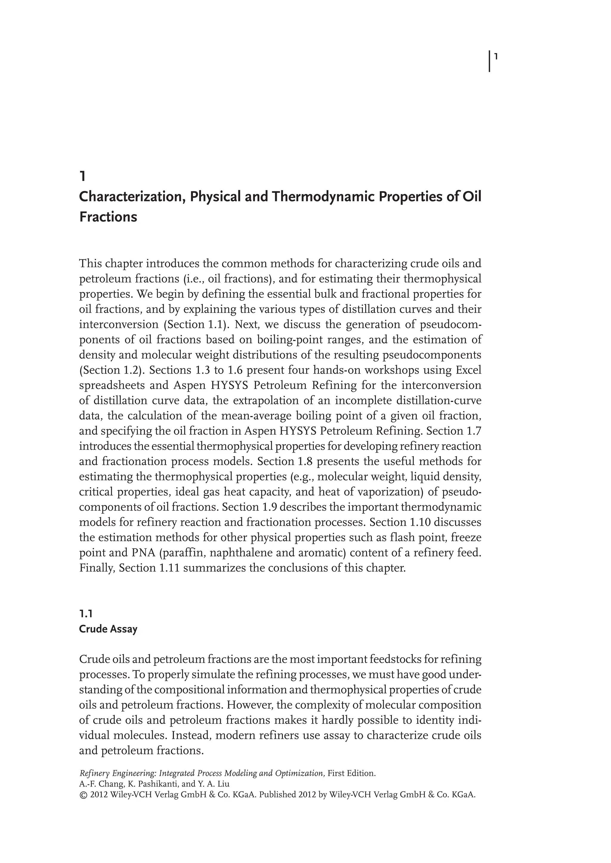 1
1
Characterization, Physical and Thermodynamic Properties of Oil
Fractions
This chapter introduces the common methods for characterizing crude oils and
petroleum fractions (i.e., oil fractions), and for estimating their thermophysical
properties. We begin by defining the essential bulk and fractional properties for
oil fractions, and by explaining the various types of distillation curves and their
interconversion (Section 1.1). Next, we discuss the generation of pseudocom-
ponents of oil fractions based on boiling-point ranges, and the estimation of
density and molecular weight distributions of the resulting pseudocomponents
(Section 1.2). Sections 1.3 to 1.6 present four hands-on workshops using Excel
spreadsheets and Aspen HYSYS Petroleum Refining for the interconversion
of distillation curve data, the extrapolation of an incomplete distillation-curve
data, the calculation of the mean-average boiling point of a given oil fraction,
and specifying the oil fraction in Aspen HYSYS Petroleum Refining. Section 1.7
introduces the essential thermophysical properties for developing refinery reaction
and fractionation process models. Section 1.8 presents the useful methods for
estimating the thermophysical properties (e.g., molecular weight, liquid density,
critical properties, ideal gas heat capacity, and heat of vaporization) of pseudo-
components of oil fractions. Section 1.9 describes the important thermodynamic
models for refinery reaction and fractionation processes. Section 1.10 discusses
the estimation methods for other physical properties such as flash point, freeze
point and PNA (paraffin, naphthalene and aromatic) content of a refinery feed.
Finally, Section 1.11 summarizes the conclusions of this chapter.
1.1
Crude Assay
Crude oils and petroleum fractions are the most important feedstocks for refining
processes. To properly simulate the refining processes, we must have good under-
standing of the compositional information and thermophysical properties of crude
oils and petroleum fractions. However, the complexity of molecular composition
of crude oils and petroleum fractions makes it hardly possible to identity indi-
vidual molecules. Instead, modern refiners use assay to characterize crude oils
and petroleum fractions.
Refinery Engineering: Integrated Process Modeling and Optimization, First Edition.
A.-F. Chang, K. Pashikanti, and Y. A. Liu
© 2012 Wiley-VCH Verlag GmbH & Co. KGaA. Published 2012 by Wiley-VCH Verlag GmbH & Co. KGaA.
 